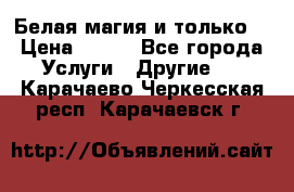 Белая магия и только. › Цена ­ 100 - Все города Услуги » Другие   . Карачаево-Черкесская респ.,Карачаевск г.